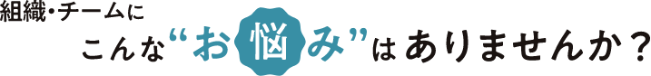 組織・チームにこんなお悩みはありませんか？