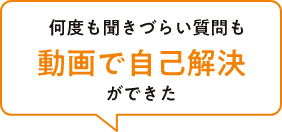 何度も聞きづらい質問も動画で自己解決ができた