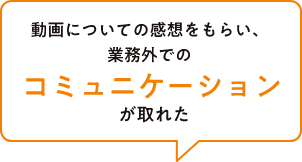 動画についての感想をもらい、業務外でのコミュニケーションが取れた