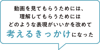 動画を見てもらうためには、理解してもらうためにはどのような表現がいいかを改めて考えるきっかけになった